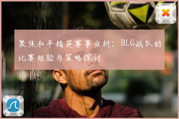 聚焦和平精英赛事分析:BLG战队的比赛经验与策略探讨