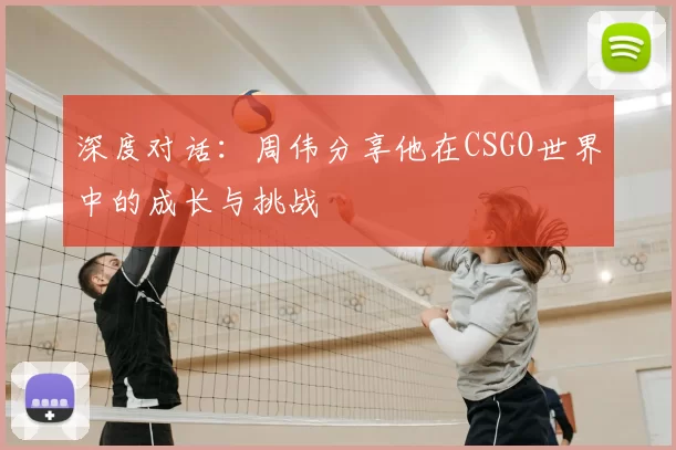 深度对话：周伟分享他在CSGO世界中的成长与挑战