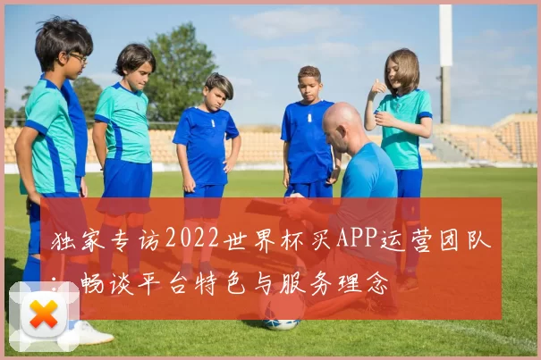 独家专访2022世界杯买APP运营团队:畅谈平台特色与服务理念
