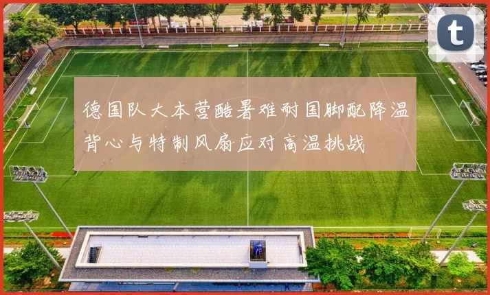 德国队大本营酷暑难耐国脚配降温背心与特制风扇应对高温挑战