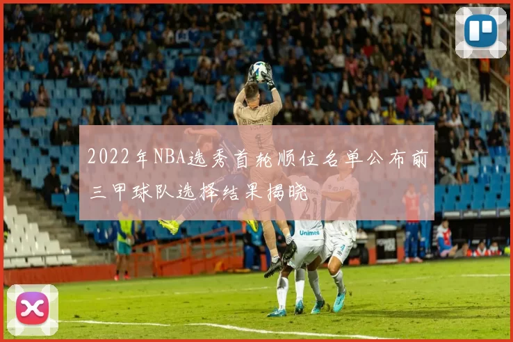 2022年NBA选秀首轮顺位名单公布前三甲球队选择结果揭晓