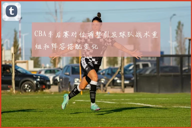 CBA季后赛对位调整引发球队战术重组和阵容搭配变化