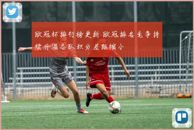 欧冠杯排行榜更新 欧冠排名竞争持续升温各队积分差距缩小