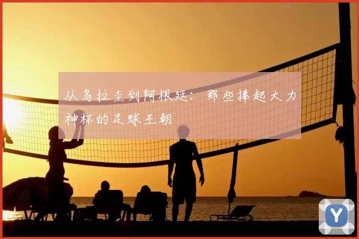 从乌拉圭到阿根廷：那些捧起大力神杯的足球王朝