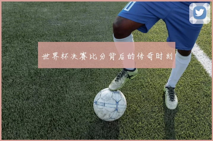 世界杯决赛比分背后的传奇时刻