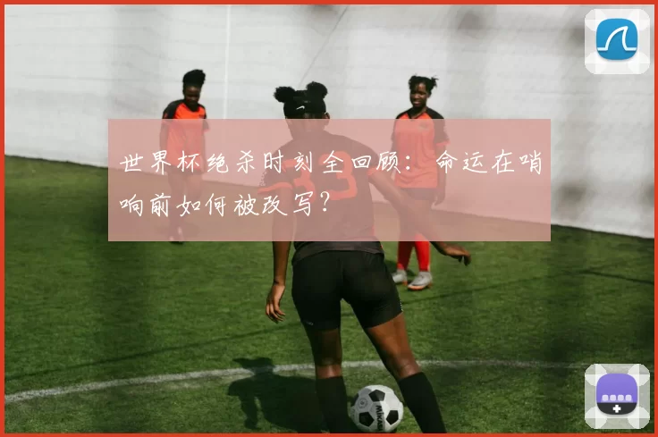 世界杯绝杀时刻全回顾:命运在哨响前如何被改写?