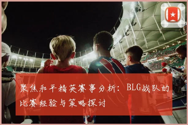 聚焦和平精英赛事分析:BLG战队的比赛经验与策略探讨