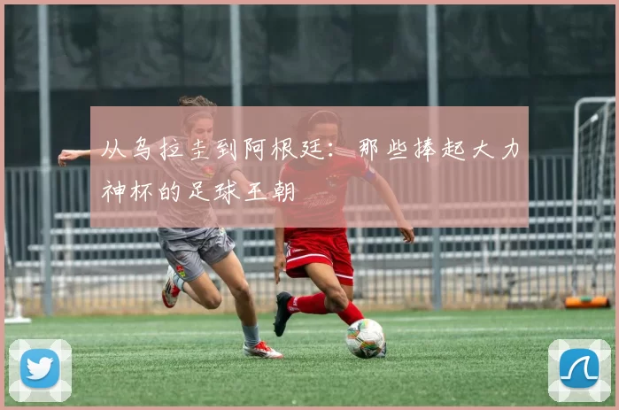 从乌拉圭到阿根廷:那些捧起大力神杯的足球王朝