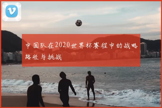中国队在2020世界杯赛程中的战略路径与挑战