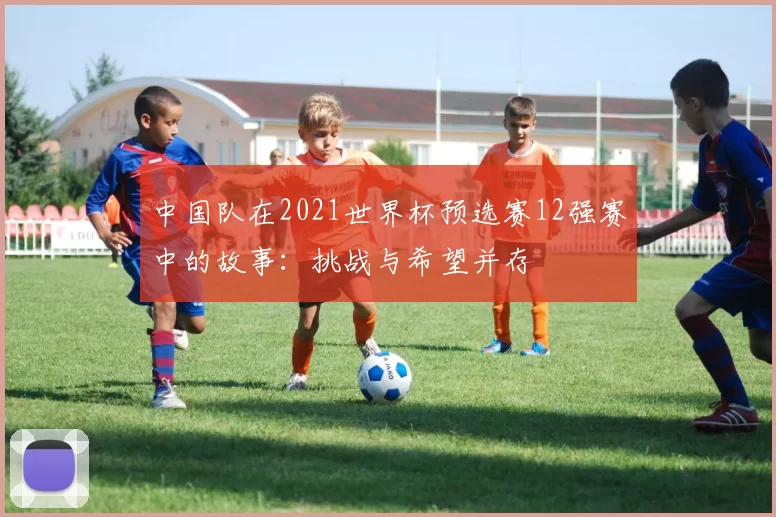中国队在2021世界杯预选赛12强赛中的故事：挑战与希望并存