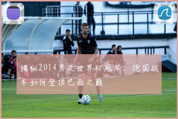 揭秘2014男足世界杯冠军:德国战车如何登顶巴西之巅