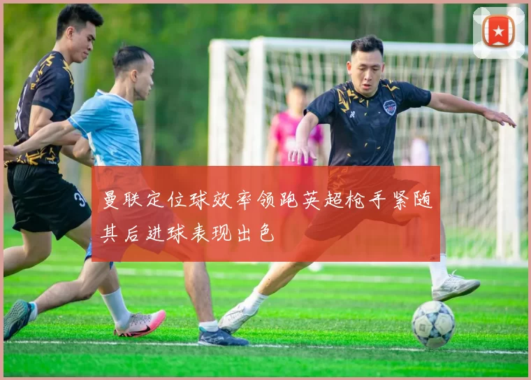 曼联定位球效率领跑英超枪手紧随其后进球表现出色