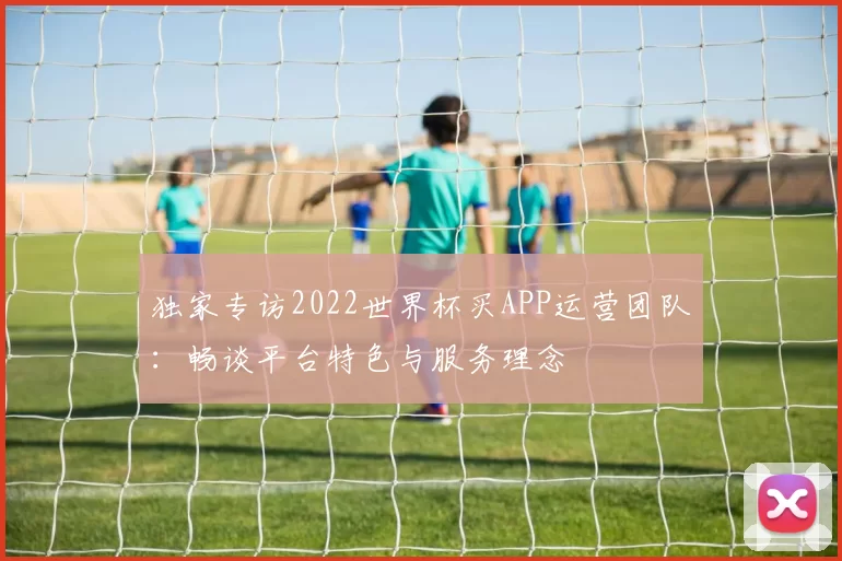 独家专访2022世界杯买APP运营团队：畅谈平台特色与服务理念