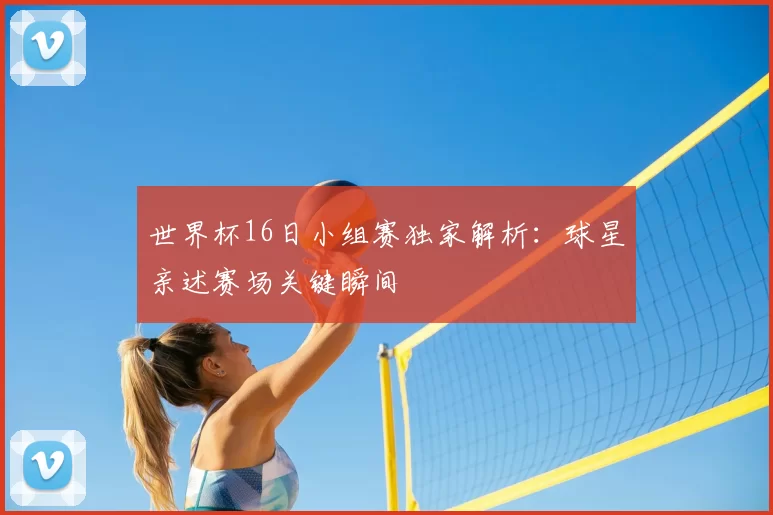 世界杯16日小组赛独家解析:球星亲述赛场关键瞬间