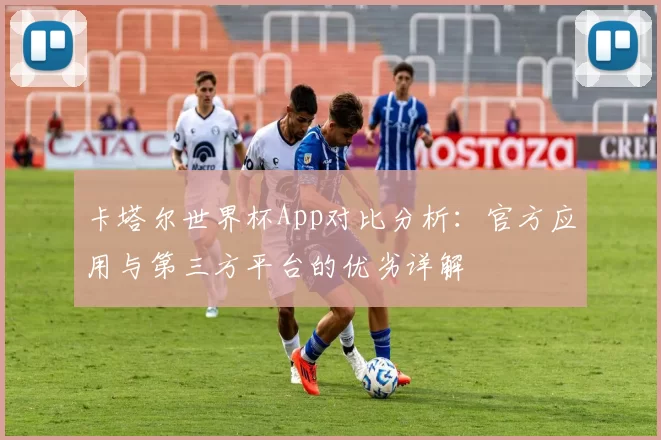 卡塔尔世界杯App对比分析:官方应用与第三方平台的优劣详解