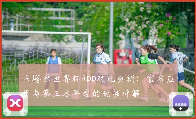 卡塔尔世界杯App对比分析:官方应用与第三方平台的优劣详解