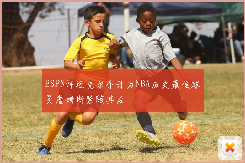 ESPN评迈克尔乔丹为NBA历史最佳球员詹姆斯紧随其后