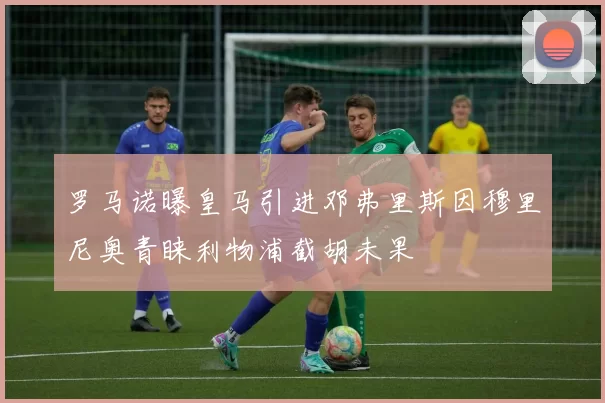罗马诺曝皇马引进邓弗里斯因穆里尼奥青睐利物浦截胡未果