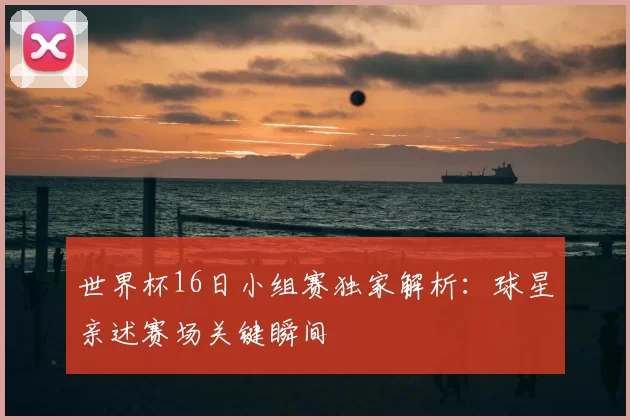 世界杯16日小组赛独家解析:球星亲述赛场关键瞬间