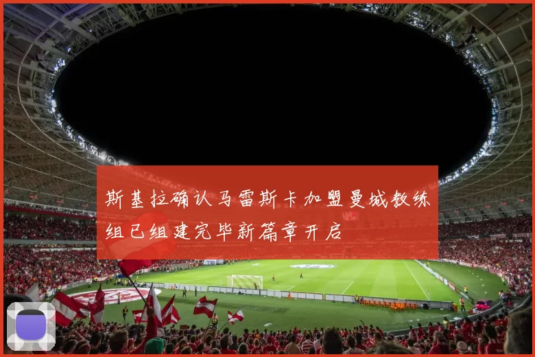 斯基拉确认马雷斯卡加盟曼城教练组已组建完毕新篇章开启