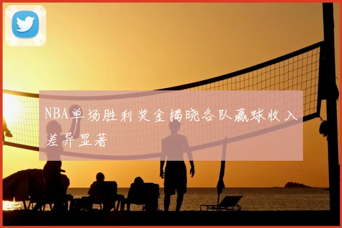 NBA单场胜利奖金揭晓各队赢球收入差异显著