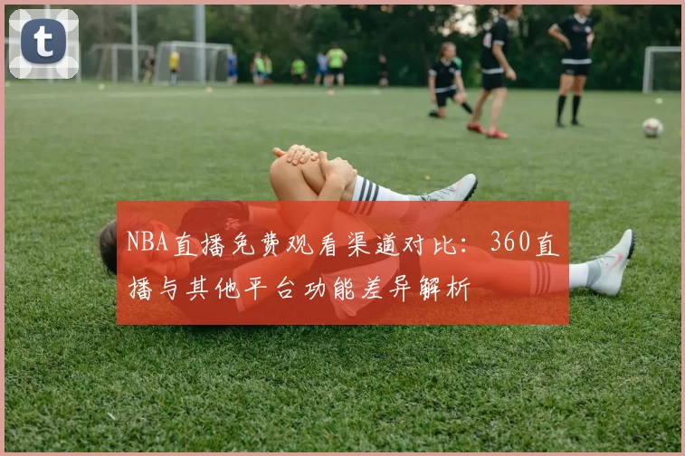NBA直播免费观看渠道对比：360直播与其他平台功能差异解析