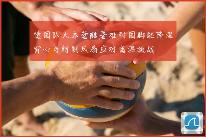 德国队大本营酷暑难耐国脚配降温背心与特制风扇应对高温挑战