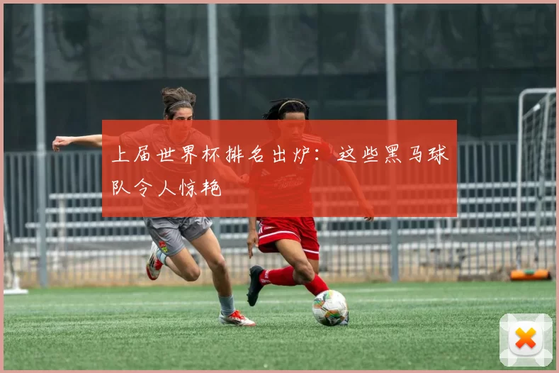 上届世界杯排名出炉:这些黑马球队令人惊艳