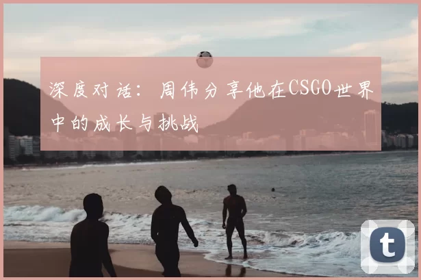 深度对话:周伟分享他在CSGO世界中的成长与挑战