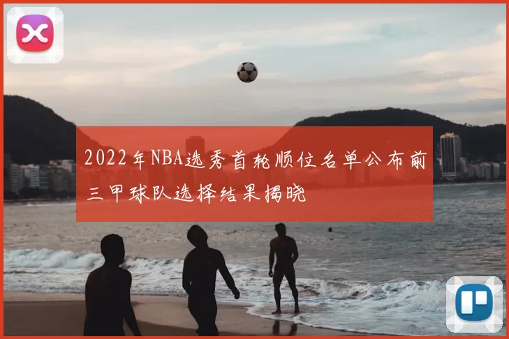 2022年NBA选秀首轮顺位名单公布前三甲球队选择结果揭晓