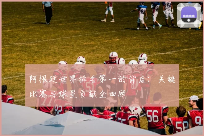 阿根廷世界排名第一的背后:关键比赛与球星贡献全回顾
