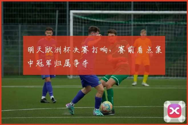 明天欧洲杯决赛打响,赛前看点集中冠军归属争夺