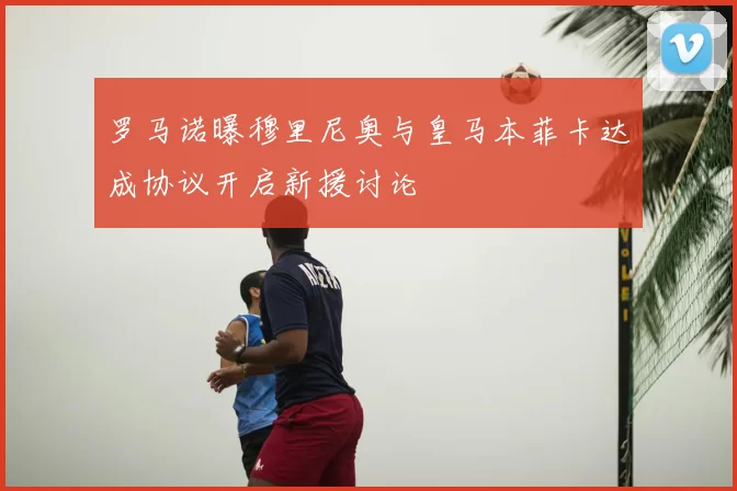 罗马诺曝穆里尼奥与皇马本菲卡达成协议开启新援讨论