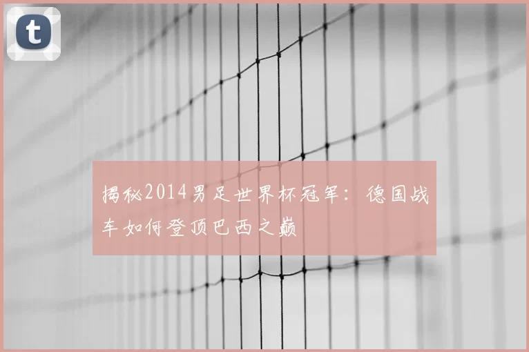 揭秘2014男足世界杯冠军:德国战车如何登顶巴西之巅
