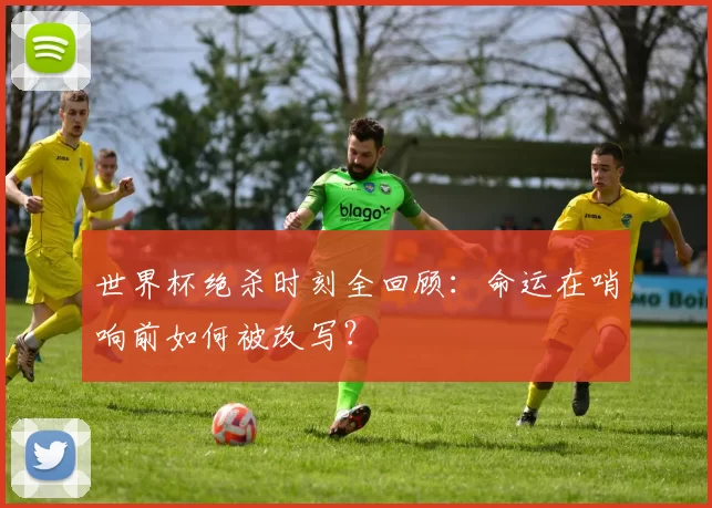世界杯绝杀时刻全回顾：命运在哨响前如何被改写？
