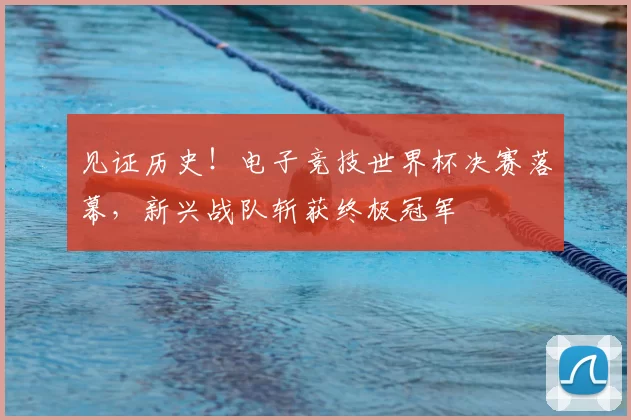 见证历史!电子竞技世界杯决赛落幕,新兴战队斩获终极冠军