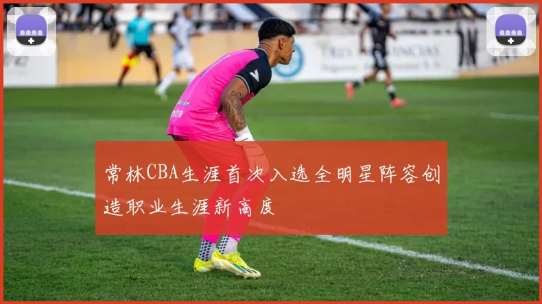 常林CBA生涯首次入选全明星阵容创造职业生涯新高度