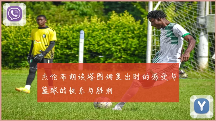 杰伦布朗谈塔图姆复出时的感受与篮球的快乐与胜利