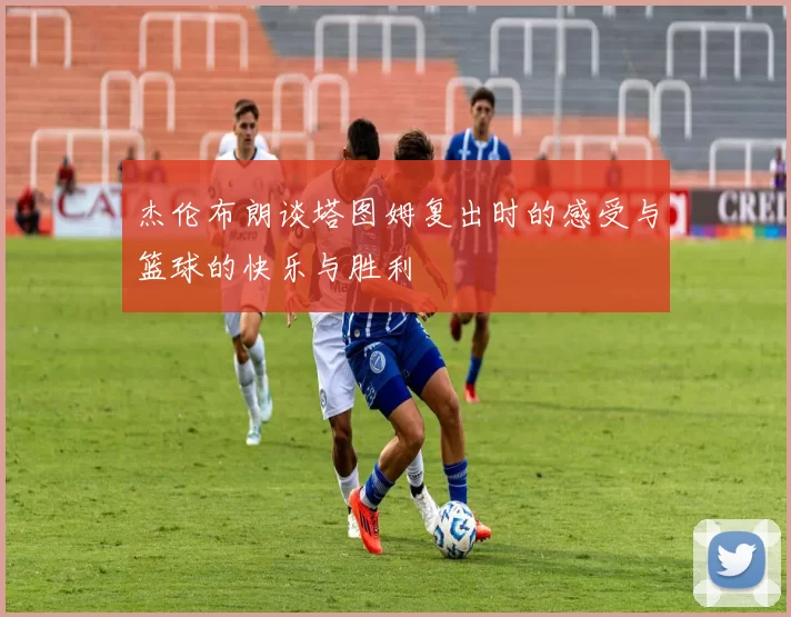 杰伦布朗谈塔图姆复出时的感受与篮球的快乐与胜利