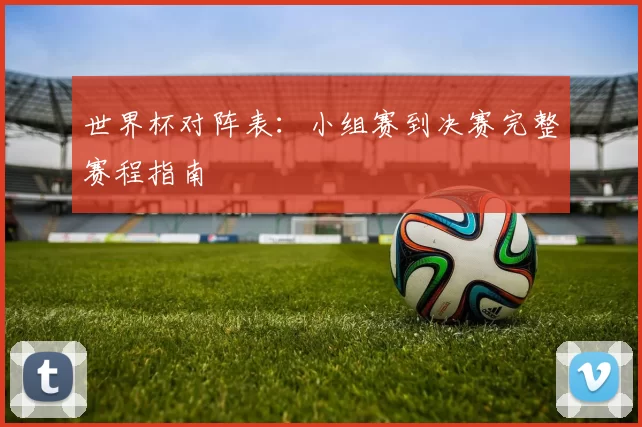 世界杯对阵表:小组赛到决赛完整赛程指南
