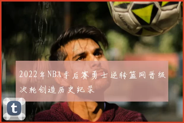 2022年NBA季后赛勇士逆转篮网晋级次轮创造历史纪录
